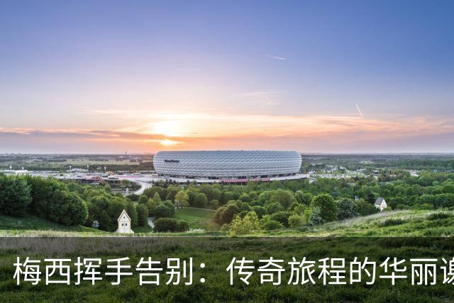 梅西挥手告别：传奇旅程的华丽谢幕
