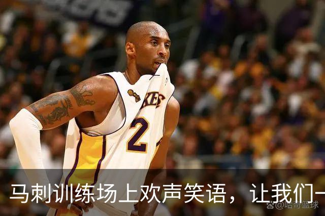 马刺训练场上欢声笑语，让我们一起迎接新赛季的狂欢！